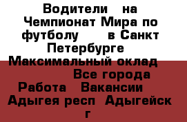 Водители D на Чемпионат Мира по футболу 2018 в Санкт-Петербурге › Максимальный оклад ­ 122 000 - Все города Работа » Вакансии   . Адыгея респ.,Адыгейск г.